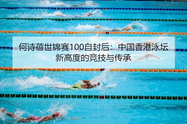 何诗蓓世锦赛100自封后：中国香港泳坛新高度的竞技与传承